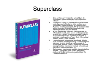 Superclass Cine sunt cei care ne conduc lumea?Cum de influenţează o lume întreagă şi ne configurează viitorul? “ Superclass”cartea lui David Rothkopf este cartea care răspunde la întrebarea “cine sunt cei care influenţează vieţile oamenilor de pe tot Globul?”. Autorul a vorbit cu aproape 6.000 de persoane între aceste persoane fiind oameni de afaceri,feţe bisericeşti,vedete rock,sefi de stat. Aceşti oameni care sunt ca o corporaţie care dă informaţie în masă , care uneori sunt corporaţii de terorişti sunt cei care ne influenţează viitorul,viaţa . Superclass dezvăluie o societate privilegiată, o societate a „celor puternici” care deţin informaţia şi puterea pentru o lume întreagă. Legăturile dintre comunităţile globale ale  liderilor  sunt analizate în carte precum şi o vedere originală a acestor tendinţe dictate şi implementate de Superclasă, tendinţe care au schimbat şi schimbă ideologii politice, transformă instituţii şi modelează mentalităţi în lumea secolului XXI. Cartea este o exprimare a realităţii şi a puterii zilelor noastre. „Superclass” este cartea realizată în parteneriat cu Ziarul Financiar,susţinută de The Leadership Alliance . 