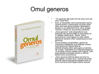 Omul generos ”  A-i ajuta pe alţii este cel mai sexy lucru pe care îl poţi face“. Este un bestseller care examinează natura umană pentru a demonstra că acea cheie către sex este generozitatea. Bestselleru începe cu un argument al lui Jens Jergen Thorsen „Pictez ca să primesc păsărică”.  „ Omul generos” este bestsellerul care tratează rolul generozităţii şi importanţa lui în relaţiile interumane. Teoria „homo economicus”,omul egoist nu este validă deoarece oamenii chiar cooperează şi sunt  generoşi. Generozitatea,creativitatea,,spiritul de cooperare,inteligenţa sunt atribute umane care derivă din iubirea faţă de celălalt,atracţia către sexul opus şi dorinţa de a ajuta. Capitolele IV-V”Reciprocitatea”şi „A ne ajuta unul pe celălat este natural” sunt argumentele principale pentru a infirma teoria homo economicus.  „ Omul generos”afirmă ideea că omul nu este egoist, că este ceva  normal să existe atracţie interumană,generozitatea este un lucru normal şi totul după criteriul sexului. 