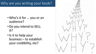 Why are you writing your book?
•Who’s it for … you or an
audience?
•Do you intend to SELL
it?
•Is it to help your
business – to establish
your credibility, etc?
 