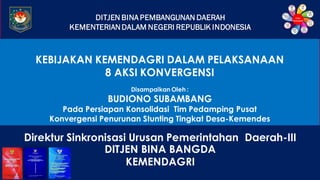DITJEN BINA PEMBANGUNAN DAERAH
KEMENTERIANDALAM NEGERI REPUBLIK INDONESIA
KEBIJAKAN KEMENDAGRI DALAM PELAKSANAAN
8 AKSI KONVERGENSI
Disampaikan Oleh :
BUDIONO SUBAMBANG
Pada Persiapan Konsolidasi Tim Pedamping Pusat
Konvergensi Penurunan Stunting Tingkat Desa-Kemendes
Direktur Sinkronisasi Urusan Pemerintahan Daerah-III
DITJEN BINA BANGDA
KEMENDAGRI
 