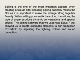 Editing is the one of the most important aspects when
creating a film as after shooting editing basically makes the
film as it is important to make the footage string together
fluently. Within editing you can fix the colour, transitions, the
type of angle, produce dynamic conversations and special
effects. The editing software that we used was Edius 7 that
allowed us to create cinematic elements to our production
PROMISE by adjusting the lighting, colour and sound
correction.
 