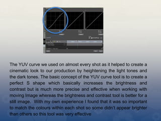 The YUV curve we used on almost every shot as it helped to create a
cinematic look to our production by heightening the light tones and
the dark tones. The basic concept of the YUV curve tool is to create a
perfect S shape which basically increases the brightness and
contrast but is much more precise and effective when working with
moving Image whereas the brightness and contrast tool is better for a
still image. With my own experience I found that it was so important
to match the colours within each shot so some didn’t appear brighter
than others so this tool was very effective
 