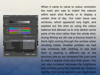 When it came to came to colour correction
the main aim was to match the colours
within each shot fluently or to display a
certain time of day. Our main issue was
windows, which appeared very bight, and
washed out the shot so using the colour
balance tool allowed us to only darken some
parts of the shot rather than the whole shot,
during filming we did use a bounce board to
block light coming through the window when
shooting inside. Another problem we had
was continuity with clothing, in one shot
Sam is wearing a different top to the
pervious one so we increased the cyan tone
to make it appear more blue than green. You
can also increase/ decrease the brightness
and contrast using this however we chose to
sue the YUV curve tool as it was much more
 