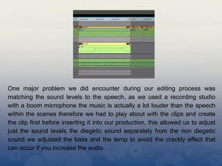 One major problem we did encounter during our editing process was
matching the sound levels to the speech, as we used a recording studio
with a boom microphone the music is actually a lot louder than the speech
within the scenes therefore we had to play about with the clips and create
the clip first before inserting it into our production, this allowed us to adjust
just the sound levels the diegetic sound separately from the non diegetic
sound we adjusted the bass and the temp to avoid the crackly effect that
can occur if you increase the audio.
 