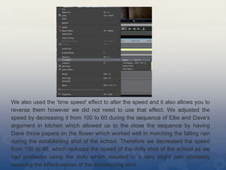 We also used the ‘time speed’ effect to alter the speed and it also allows you to
reverse them however we did not need to use that effect. We adjusted the
speed by decreasing it from 100 to 60 during the sequence of Ellie and Dave’s
argument in kitchen which allowed us to the close the sequence by having
Dave throw papers on the flower which worked well in matching the falling rain
during the establishing shot of the school. Therefore we decreased the speed
from 100 to 86, which reduced the speed of the dolly shot of the school as we
had problems using the dolly which resulted in a very slight pan ultimately
reducing the effectiveness of the establishing shot.
 