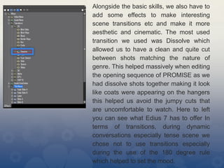 Alongside the basic skills, we also have to
add some effects to make interesting
scene transitions etc and make it more
aesthetic and cinematic. The most used
transition we used was Dissolve which
allowed us to have a clean and quite cut
between shots matching the nature of
genre. This helped massively when editing
the opening sequence of PROMISE as we
had dissolve shots together making it look
like coats were appearing on the hangers
this helped us avoid the jumpy cuts that
are uncomfortable to watch. Here to left
you can see what Edius 7 has to offer In
terms of transitions, during dynamic
conversations especially tense scene we
chose not to use transitions especially
during the use of the 180 degree rule
which helped to set the mood.
 