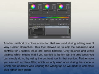 Another method of colour correction that we used during editing was 3
Way Colour Correction. This tool allowed us to edit the saturation and
contrast for 3 factors these are; Black balance, Grey balance and White
balance which means that if you wanted to lighten just the grey tones you
can simply do so by using the contrast tool in that section. Furthermore
you can add a colour filter, which we only used once during the scene in
which one of actors was wearing the wrong top so we made it look more
blue rather than green
 