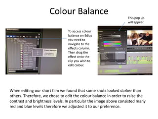 Colour Balance
When editing our short film we found that some shots looked darker than
others. Therefore, we chose to edit the colour balance in order to raise the
contrast and brightness levels. In particular the image above consisted many
red and blue levels therefore we adjusted it to our preference.
To access colour
balance on Edius
you need to
navigate to the
effects column.
Then drag the
effect onto the
clip you wish to
edit colour.
This pop up
will appear.
 