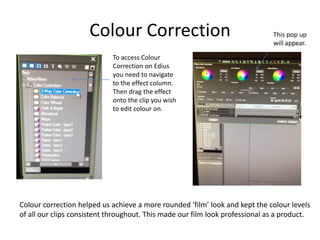 Colour Correction
To access Colour
Correction on Edius
you need to navigate
to the effect column.
Then drag the effect
onto the clip you wish
to edit colour on.
Colour correction helped us achieve a more rounded ‘film’ look and kept the colour levels
of all our clips consistent throughout. This made our film look professional as a product.
 