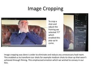 Image Cropping
Image cropping was done is order to eliminate and reduce any unnecessary lead room.
This enabled us to transform our shots for example medium shots to close up that wasn’t
achieved through filming. This emphasised emotion which we wished to convey in our
film.
To crop a
shot and
adjust the
framing we
selected ‘F7’
which
enabled this
pop up to
come.
 