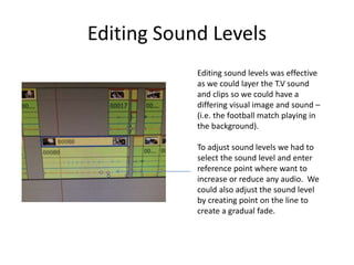 Editing Sound Levels
Editing sound levels was effective
as we could layer the T.V sound
and clips so we could have a
differing visual image and sound –
(i.e. the football match playing in
the background).
To adjust sound levels we had to
select the sound level and enter
reference point where want to
increase or reduce any audio. We
could also adjust the sound level
by creating point on the line to
create a gradual fade.
 