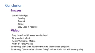 Conclusion
Optimize Image:
Quality
Format
Sizing
Lazy Load if Possible
Only download Video when displayed
Strip audio if silent
Resize Videos for Mobile
Audit 3rd Party Videos
Streaming: Start with lower bitrates to speed video playback
Streaming: Conservative bitrates *may* reduce stalls, but will lower quality
Images
Video
 