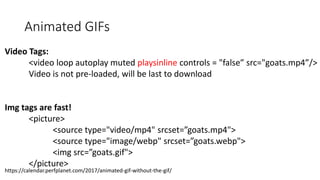 Animated GIFs
Video Tags:
<video loop autoplay muted playsinline controls = "false” src="goats.mp4”/>
Video is not pre-loaded, will be last to download
Img tags are fast!
<picture>
<source type="video/mp4" srcset=”goats.mp4">
<source type="image/webp" srcset=”goats.webp">
<img src=”goats.gif">
</picture>
https://calendar.perfplanet.com/2017/animated-gif-without-the-gif/
 