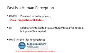 Fast is a Human Perception
• 100ms:
• 1s:
• 10s: 3-5s:
Perceived as instantaneous
Limit for uninterrupted train of thought: Delay is noticed,
but generally accepted
Limit for keeping focus
65ms: ranged from 34-164ms
https://calendar.perfplanet.com/2018/magic-numbers/
 