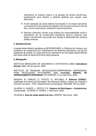 importância na limpeza urbana e na geração de divisas econômicas,
           questionando seus direitos e políticas públicas que supram suas
           demandas.

           A não realização da coleta seletiva formalizada no município representa
           uma perda de muitos postos de trabalho e de recursos naturais o que de
           fato, a torna viável social, ambiental e economicamente.

           Algumas empresas reviram suas práticas de responsabilidade social e
           entenderam ser de fundamental importância assumir posturas mais
           éticas e socialmente mais justas com relação à destinação dos resíduos
           sólidos reversos.

5. Agradecimentos

A equipe deste trabalho agradece ao MCIDADES/MEC, a Prefeitura do Campus, aos
Catadores da Cooperativa dos Trabalhadores de Materiais Recicláveis; aos alunos
estagiários do projeto, ao corpo técnico do Laboratório de Tecnologia Agroambiental
pelo apoio dado ao desenvolvimento desta pesquisa.

6. Bibliografia

INSTITUTO BRASILEIRO DE GEOGRAFIA E ESTATÍSTICA (IBGE) Indicadores
Sociais. IBGE. Rio de Janeiro. 2002.

INSTITUTO DE PESQUISA TECNOLÓGICA/COMPROMISSO EMPRESARIAL
PARA    RECICLAGEM (IPT/CEMPRE) Lixo municipal,        MANUAL DE
GERENCIAMENTO INTEGRADO. IPT/CEMPRE. 2ª ed. São Paulo. 2000.

MAGERA, M.; ROBLES, D.; FIOCCO, D.; ANTUNES, R. Software VERDES-
Viabilidade Econômica da Reciclagem dos Resíduos Sólidos. Instituto de Filosofia e
Ciências Humanas – IFCH. Departamento de Sociologia. UNICAMP, SP ano 2006.

VILHENA, A.; NUNES, J.; SECCO, P.E. Caderno de Reciclagem – Condomínios.
Coordenação : VILHENA, A.; NUNES, J. São Paulo. 2004.

VILHENA,A. Guia da coleta seletiva de lixo. CEMPRE. São Paulo..1999.




                                                                                11
 