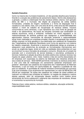 Sumário Executivo
Como na maioria dos municípios brasileiros, um dos grandes desafios para Campina
Grande é a solução dos problemas de saneamento básico. Dentre eles destacamos
a geração, a coleta e a destinação final dos resíduos sólidos urbanos. Com geração
diária de 380 t, o município não dispõe de programas de coleta seletiva
formalizados, unidades de triagem, transbordo e a forma de disposição final é
vazadouro a céu aberto, lixão, com uma área de 30 ha, onde cerca de 450 catadores
habitam e vivem do trabalho de recuperação de resíduos sólidos, inclusive
consumindo-os como alimentos, o que representa sua única fonte de geração de
renda e de sobrevivência. Na busca de soluções concretas que contemplem as
esferas econômica, social e ambiental, norteados em marco regulatório e na
institucionalização de políticas publicas que assegurem a sustentabilidade dos
aglomerados urbanos, intervenções de educação ambiental e responsabilidade
social foram realizadas em empresas privadas visando à recuperação dos resíduos
sólidos reversos na fonte geradora e sua destinação aos catadores da Cooperativa
dos Trabalhadores de Materiais Recicláveis como forma de apoiá-los num sistema
de trabalho cooperado. Atualmente a economia globalizada obriga as empresas a
adequarem suas plataformas de produção as normatizações internacionais sem
anular as exigências legais, tendo em vista as realidades sócio-ambientais em que
se encontram os seus mercados de produção e consumo. Através de um projeto de
extensão com o envolvimento de alunos bolsistas e voluntários, professores e
técnicos mediamos à adoção da prática da coleta seletiva dos resíduos reversos nas
frações de: papel, plástico, vidro, metal, madeira e óleo de cozinha descartados em
20 empresas com expansões no sistema da federação das indústrias através de
seus clubes de serviços - SESI-SENAI permitindo inventariar os resíduos produzidos
e criar uma rede de mobilização em saneamento ambiental empresarial com
posterior destinação aos catadores da Cooperativa dos Trabalhadores de Materiais
Recicláveis, o que se traduz em oportunidades de negócios e qualidade de vida
para os catadores. A quantidade de material reciclável comercializado por quinzena
é de nove toneladas o que atualmente tem representado um valor de R$180,00 a R$
250,00 por cooperado. As ações dos catadores da unidade de coleta solidária se
traduzem na melhoria das condições do trabalho, no resgate da cidadania e estima
dessas pessoas, além da recuperação desses resíduos como matéria prima
alimentando de forma substancial o segmento das empresas de recicláveis, divisas
e incrementos na economia do município.

Palavras-chave: coleta seletiva, resíduos sólidos, catadores, educação ambiental,
responsabilidade social




                                                                                    2
 