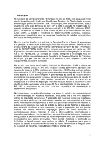 1. Introdução
O município de Campina Grande-PB fundado no ano de 1788, com ocupação inicial
dos índios Ariús e colonizado pelo Capitão-Mor Teodósio de Oliveira Ledo, teve sua
emancipação política no ano de 1864. O município, com altitude de 550m, possui
atualmente uma área territorial de 621 km2 e está localizada na mesorregião do
agreste paraibano. A população total do município é de 379.871 habitantes IBGE,
(2007) distribuídos na sede ou área urbana 94,98% e em seus distritos ou áreas
rurais 5,02%. A cidade é referência no desenvolvimento comercial, industrial,
educacional, tecnológica além de congregar habitantes de cidades circunvizinhas
em busca de serviços diversos.

Um dos grandes desafios que a cidade de Campina Grande enfrenta há alguns anos
é a geração, a valorização e destinação final dos resíduos sólidos. Estima-se uma
geração diária de resíduos domiciliares e comerciais na ordem de 380 t (informação
oral da SESUR/PMCG, 2007), tendo, portanto uma geração per capita de 1,02
Kg/hab./dia, estando à mesma dentro da estimativa nacional de geração de resíduos
0,8 a 1,5 Kg/hab./dia. Os serviços de coleta, transporte e destinação final de
resíduos sólidos, são realizados pela Secretaria de Serviços Urbanos da Prefeitura
Municipal, que por sua vez terceiriza os serviços a uma empresa dotada de
equipamentos, transporte e pessoal.

De acordo com dados do Conselho Nacional de Municípios - CNM, a cidade de
Campina Grande possui 61,6% dos resíduos sólidos domiciliares coletados por
serviço de limpeza; 4,31% coletados em caçambas; 11,32% dos resíduos sólidos
são queimados; 12,12% são jogados em terrenos baldios ou logradouros; 9,26% têm
outro destino e 1,35% desconhecido. A periodicidade de coleta de resíduos sólidos
domiciliares é de dois a cinco vezes por semana, dependendo da zona da cidade. O
município não dispõe de coleta seletiva formalizada. A área de transbordo e
segregação e a forma de disposição final dos resíduos sólidos é vazadouro a céu
aberto, ou lixão, que possui uma área de 30 ha e está localizado na alça sudoeste -
BR 230, e atualmente se encontra com sua capacidade de acomodação e
recebimento extrapolada.

No lixão existem cerca de 450 catadores que vivem do trabalho de catação informal
e comercialização de materiais recicláveis, disputando dia a dia nos descartes
diários da população campinense. A separação dos materiais recicláveis é realizada
no próprio local, de forma que muito destes materiais tem sua comercialização e uso
como matéria-prima comprometida e além das péssimas condições de trabalho. A
presença de catadores nas ruas da cidade ou porta a porta, fazendo a separação
dos materiais recicláveis é uma constante, já que a população, em sua grande
maioria não realiza nenhuma segregação prévia em seus domicílios. A
comercialização destes materiais é feita a atravessadores, intermediários e
sucateiros que adotam preços aleatórios, se consolidando também uma relação de
desigualdade e exploração de mão de obra e dependem ainda das conveniências e
necessidades das partes envolvidas. Parte destes materiais é destinada às
indústrias de beneficiamento que existem na cidade. A excedente parte para a
capital do estado e estados do Rio Grande do Norte, Pernambuco e Alagoas onde
se localizam as indústrias recicladoras de médio e grande porte.



                                                                                 3
 