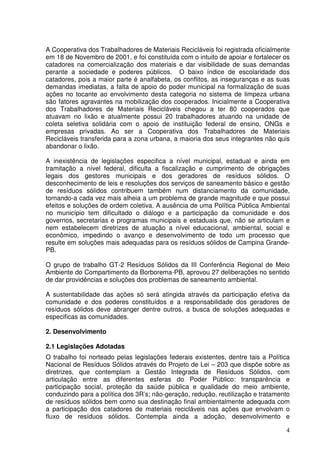 A Cooperativa dos Trabalhadores de Materiais Recicláveis foi registrada oficialmente
em 18 de Novembro de 2001, e foi constituída com o intuito de apoiar e fortalecer os
catadores na comercialização dos materiais e dar visibilidade de suas demandas
perante a sociedade e poderes públicos. O baixo índice de escolaridade dos
catadores, pois a maior parte é analfabeta, os conflitos, as inseguranças e as suas
demandas imediatas, a falta de apoio do poder municipal na formalização de suas
ações no tocante ao envolvimento desta categoria no sistema de limpeza urbana
são fatores agravantes na mobilização dos cooperados. Inicialmente a Cooperativa
dos Trabalhadores de Materiais Recicláveis chegou a ter 80 cooperados que
atuavam no lixão e atualmente possui 20 trabalhadores atuando na unidade de
coleta seletiva solidária com o apoio de instituição federal de ensino, ONGs e
empresas privadas. Ao ser a Cooperativa dos Trabalhadores de Materiais
Recicláveis transferida para a zona urbana, a maioria dos seus integrantes não quis
abandonar o lixão.

A inexistência de legislações especifica a nível municipal, estadual e ainda em
tramitação a nível federal, dificulta a fiscalização e cumprimento de obrigações
legais dos gestores municipais e dos geradores de resíduos sólidos. O
desconhecimento de leis e resoluções dos serviços de saneamento básico e gestão
de resíduos sólidos contribuem também num distanciamento da comunidade,
tornando-a cada vez mais alheia a um problema de grande magnitude e que possui
efeitos e soluções de ordem coletiva. A ausência de uma Política Pública Ambiental
no município tem dificultado o diálogo e a participação da comunidade e dos
governos, secretarias e programas municipais e estaduais que, não se articulam e
nem estabelecem diretrizes de atuação a nível educacional, ambiental, social e
econômico, impedindo o avanço e desenvolvimento de todo um processo que
resulte em soluções mais adequadas para os resíduos sólidos de Campina Grande-
PB.

O grupo de trabalho GT-2 Resíduos Sólidos da III Conferência Regional de Meio
Ambiente do Compartimento da Borborema-PB, aprovou 27 deliberações no sentido
de dar providências e soluções dos problemas de saneamento ambiental.

A sustentabilidade das ações só será atingida através da participação efetiva da
comunidade e dos poderes constituídos e a responsabilidade dos geradores de
resíduos sólidos deve abranger dentre outros, a busca de soluções adequadas e
especificas as comunidades.

2. Desenvolvimento

2.1 Legislações Adotadas
O trabalho foi norteado pelas legislações federais existentes, dentre tais a Política
Nacional de Resíduos Sólidos através do Projeto de Lei – 203 que dispõe sobre as
diretrizes, que contemplam a Gestão Integrada de Resíduos Sólidos, com
articulação entre as diferentes esferas do Poder Público: transparência e
participação social, proteção da saúde pública e qualidade do meio ambiente,
conduzindo para a política dos 3R’s; não-geração, redução, reutilização e tratamento
de resíduos sólidos bem como sua destinação final ambientalmente adequada com
a participação dos catadores de materiais recicláveis nas ações que envolvam o
fluxo de resíduos sólidos. Contempla ainda a adoção, desenvolvimento e

                                                                                   4
 