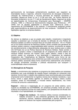 aprimoramento de tecnologias ambientalmente saudáveis que respeitem as
diversidades locais e regionais, utilizando mecanismos de educação ambiental e
utilização de matérias-primas e insumos derivados de materiais recicláveis e
reciclados. Baseou-se ainda na Lei no 9.795 que trata da Política Nacional de
Educação Ambiental e na Lei no 11.445 de Saneamento Básico. Seguiram-se ainda
as especificações do Compromisso Empresarial para Reciclagem – CEMPRE
(Vilhena, 1999) e o Manual de Gerenciamento Integrado para Prefeituras – IPT
(2000) com as devidas adaptações à situação local. Observa-se ainda o
regulamento da COTRAMARE e seu estatuto, o licenciamento ambiental emitido
pela superintendência de desenvolvimento do meio ambiente - SUDEMA-PB e as
legislações vigentes na empresa doadora.


2.2 Objetivo

Ao elencar os objetivos a que se propôs este trabalho, inicialmente é importante
ressaltar e esclarecer que a tomada de decisão na definição de uma Política de
Resíduos Sólidos na esfera municipal deve ser do poder Executivo - Art.12- Projeto
de Lei da Política Nacional de Resíduos Sólidos, porém compete aos geradores de
resíduos sólidos urbanos a responsabilidade pelos resíduos, envolvendo as etapas
de acondicionamento e disponibilizarão adequadas de seus resíduos para a coleta
(Art.18-Projeto de Lei da Política Nacional de Resíduos Sólidos). Neste sentido o
trabalho se propôs a testar a implantação de um programa de coleta seletiva de
resíduos sólidos reversos nas frações (vidro, papel, plástico, metais e óleo de
cozinha usado) em empresas e sua destinação a cooperativa de catadores
Cooperativa dos Trabalhadores de Materiais Recicláveis como forma de dar
visibilidade as problemáticas sócio ambientais que estão envolvidas na temática dos
resíduos sólidos, buscando dessa forma construirmos coletivamente uma tentativa
de solução envolvendo conceitos e práticas educacionais que busquem a
sustentabilidade urbano empresarial.

2.3 Abrangência da Pesquisa

Social - o envolvimento dos catadores no programa de coleta seletiva em empresas
possibilitou que: suas atividades de catação fossem realizadas em ambientes mais
salubres, fora do lixão; o trabalho dos catadores fosse reconhecido pela comunidade
empresarial como fundamental na logística reversa dos materiais recicláveis, o que
tornou visível o papel destes agentes no sistema de limpeza urbana (custos
evitados); ainda na informalidade, a inclusão destes trabalhadores, nos níveis
mínimos de consumo e sobrevivência.

Espacial – refere-se à implantação de um programa de coleta seletiva, como
suporte as atividades da COTRAMARE, em empresas privadas, tendo em vista a
ausência de programas formais de coleta seletiva, com perspectivas de difusão dos
resultados e sua replicabilidade, em relação a:

           Origem dos resíduos - Os resíduos sólidos reversos considerados no
           trabalho envolvem os dos ambientes geradores das empresas como
           escritórios, oficinas, refeitórios almoxarifado e demais ambientes que
           gerem os resíduos nas frações estabelecidas pelo programa.

                                                                                 5
 