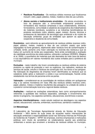 Resíduos Focalizados - Os resíduos sólidos reversos que focalizamos
            incluem: vidro, papel, plástico, metais, madeira e óleo de uso culinário.

            Atores sociais e institucionais envolvidos - Os atores envolvidos no
            foco da pesquisa são: a comunidade empresarial produtora e
            fornecedora dos resíduos (empresas e seus colaboradores, diretores,
            fornecedores, comunidade e catadores da cooperativa dos trabalhadores
            de materiais recicláveis, sucateiros e as indústrias beneficiadoras de
            produtos recicláveis (vidro, plástico, papel, metais). Alunos, técnicos e
            professores do laboratório de tecnologia agro ambiental e do núcleo de
            educação ambiental, grupo de entidades que apóiam as ações da
            cooperativa e doadores da comunidade.

Econômica - será referente ao aproveitamento de resíduos sólidos reversos (vidro,
papel, plástico, metais, madeira e óleo de uso culinário usado) que serão
segregados na fonte geradora, objetivando obter resíduos livre de contaminações e
umidade, tendo, portanto uma maior valoração na revenda dos resíduos,o que se
traduz em aumento de renda aos cooperados. Será ainda considerada a avaliação
da viabilidade econômica da coleta seletiva, utilizando o software VERDES, (Magera
et al, 2006), o quantitativo de materiais que são desviados do lixão (taxa de desvio)
e sua equivalência em valores monetários dos custos evitados para a prefeitura do
município.

Exclusões - neste trabalho não foram considerados os resíduos sólidos do sistema
produtivo ou rejeito de produção e nem os orgânicos, lixo radioativo, resíduos de
serviços de saúde, entulho e resíduos da construção civil, lixo tóxico e lixo perigoso.
Na realização do diagnóstico da empresa foram identificados os resíduos que os
catadores estão aptos a realizarem a coleta e sua comercialização, ficando ainda
estabelecido nos termos de parcerias entre as partes.

Valoração – consideraram-se as quantidades de resíduos sólidos em quilogramas
(Kg) e os valores monetários em reais (R$) dos resíduos sólidos reversos (vidro,
papel, plástico, metais e madeira) resultantes das pesagens na unidade de coleta e
a posterior comercialização local e/ou regional destes resíduos.

Avaliações - realizam-se avaliações sistemáticas, bem como acompanhamentos
referentes à qualidade dos resíduos separados, satisfação e envolvimento dos
atores no programa, nos aspectos sanitários, educacionais, econômicos e sociais.

Aspectos interdisciplinares - neste estudo realizam-se abordagens nos aspectos
sociais, educacionais, culturais, ambientais, econômicos, sanitários e estéticos.

2.4 Metodologia

O Laboratório de Tecnologia Agroambiental através do Núcleo de Educação
Ambiental – NEA dentre as suas áreas de atuações realiza intervenções de
educação ambiental e responsabilidade social nas Semanas Internas de Prevenção
de Acidentes de Trabalho – SIPAT de empresas, eventos empresariais e instituições
públicas com intuito de sensibilizar os colaboradores quanto aos problemas
ambientais e sociais que envolvem a temática de resíduos sólidos no município.

                                                                                     6
 