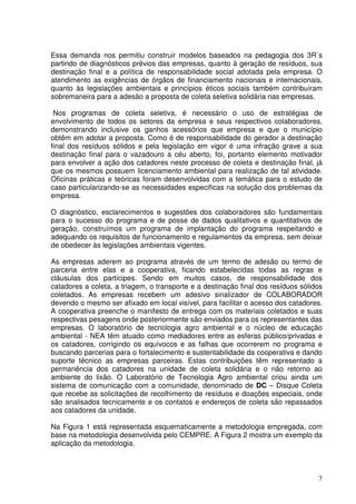 Essa demanda nos permitiu construir modelos baseados na pedagogia dos 3R´s
partindo de diagnósticos prévios das empresas, quanto à geração de resíduos, sua
destinação final e a política de responsabilidade social adotada pela empresa. O
atendimento as exigências de órgãos de financiamento nacionais e internacionais,
quanto às legislações ambientais e princípios éticos sociais também contribuíram
sobremaneira para a adesão a proposta de coleta seletiva solidária nas empresas.

 Nos programas de coleta seletiva, é necessário o uso de estratégias de
envolvimento de todos os setores da empresa e seus respectivos colaboradores,
demonstrando inclusive os ganhos acessórios que empresa e que o município
obtêm em adotar a proposta. Como é de responsabilidade do gerador a destinação
final dos resíduos sólidos e pela legislação em vigor é uma infração grave a sua
destinação final para o vazadouro a céu aberto, foi, portanto elemento motivador
para envolver a ação dos catadores neste processo de coleta e destinação final, já
que os mesmos possuem licenciamento ambiental para realização de tal atividade.
Oficinas práticas e teóricas foram desenvolvidas com a temática para o estudo de
caso particularizando-se as necessidades especificas na solução dos problemas da
empresa.

O diagnóstico, esclarecimentos e sugestões dos colaboradores são fundamentais
para o sucesso do programa e de posse de dados qualitativos e quantitativos de
geração, construímos um programa de implantação do programa respeitando e
adequando os requisitos de funcionamento e regulamentos da empresa, sem deixar
de obedecer às legislações ambientais vigentes.

As empresas aderem ao programa através de um termo de adesão ou termo de
parceria entre elas e a cooperativa, ficando estabelecidas todas as regras e
cláusulas dos partícipes. Sendo em muitos casos, de responsabilidade dos
catadores a coleta, a triagem, o transporte e a destinação final dos resíduos sólidos
coletados. As empresas recebem um adesivo sinalizador de COLABORADOR
devendo o mesmo ser afixado em local visível, para facilitar o acesso dos catadores.
A cooperativa preenche o manifesto de entrega com os materiais coletados e suas
respectivas pesagens onde posteriormente são enviados para os representantes das
empresas. O laboratório de tecnologia agro ambiental e o núcleo de educação
ambiental - NEA têm atuado como mediadores entre as esferas público/privadas e
os catadores, corrigindo os equívocos e as falhas que ocorrerem no programa e
buscando parcerias para o fortalecimento e sustentabilidade da cooperativa e dando
suporte técnico as empresas parceiras. Estas contribuições têm representado a
permanência dos catadores na unidade de coleta solidária e o não retorno ao
ambiente do lixão. O Laboratório de Tecnologia Agro ambiental criou ainda um
sistema de comunicação com a comunidade, denominado de DC – Disque Coleta
que recebe as solicitações de recolhimento de resíduos e doações especiais, onde
são analisados tecnicamente e os contatos e endereços de coleta são repassados
aos catadores da unidade.

Na Figura 1 está representada esquematicamente a metodologia empregada, com
base na metodologia desenvolvida pelo CEMPRE. A Figura 2 mostra um exemplo da
aplicação da metodologia.



                                                                                   7
 