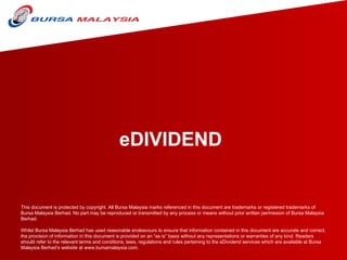 eDIVIDEND This document is protected by copyright. All Bursa Malaysia marks referenced in this document are trademarks or registered trademarks of Bursa Malaysia Berhad. No part may be reproduced or transmitted by any process or means without prior written permission of Bursa Malaysia Berhad.    Whilst Bursa Malaysia Berhad has used reasonable endeavours to ensure that information contained in this document are accurate and correct, the provision of information in this document is provided on an “as is” basis without any representations or warranties of any kind. Readers should refer to the relevant terms and conditions, laws, regulations and rules pertaining to the eDividend services which are available at Bursa Malaysia Berhad’s website at www.bursamalaysia.com.  