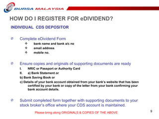 HOW DO I REGISTER FOR eDIVIDEND? INDIVIDUAL  CDS DEPOSITOR Complete eDividend Form   bank name and bank a/c no email address mobile no. Ensure copies and originals of supporting documents are ready NRIC or Passport or Authority Card a) Bank Statement or  b) Bank Saving Book or  c) Details of your bank account obtained from your bank’s website that has been certified by your bank or copy of the letter from your bank confirming your bank account details. Submit completed form together with supporting documents to your stock broker’s office where your CDS account is maintained.  Please bring along ORIGINALS & COPIES OF THE ABOVE 
