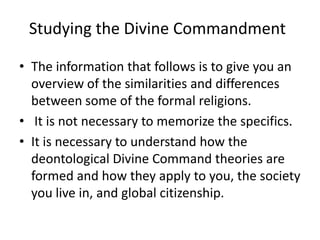Studying the Divine Commandment The information that follows is to give you an overview of the similarities and differences between some of the formal religions.   It is not necessary to memorize the specifics. It is necessary to understand how the deontological Divine Command theories are formed and how they apply to you, the society you live in, and global citizenship. 
