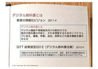 by Naoki Kato	
© Naoki Kato	
©2014- Naoki Kato, IML at Tokyo Gakugei Univ.
デジタル教科書とは
教育の情報化ビジョン　2011.4
デジタル教科書とは
デジタル機器や情報端末向けの教材のうち、
既存の教科書の内容と、それを閲覧するためのソフトウェ
アに加え、編集、移動、追加、削除などの基本機能を備え
るもの
DiTT 政策提言2012（デジタル教科書法案） 2012.4
児童及び生徒の学習の用に供するため文字、図形、音声又は映像を組み合
わせたものに係る情報を電子計算機を介して提供するためのプログラム
 
