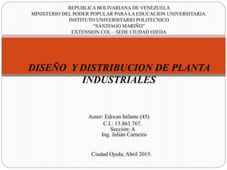 DISEÑO Y DISTRIBUCION DE PLANTA
INDUSTRIALES
REPUBLICA BOLIVARIANA DE VENEZUELA
MINISTERIO DEL PODER POPULAR PARA LA EDUCACION UNIVERSITARIA.
INSTITUTO UNIVERSITARIO POLITECNICO
“SANTIAGO MARIÑO”
EXTENSION COL – SEDE CIUDAD OJEDA
Autor: Edixon Infante (45)
C.I.: 13.863.767.
Sección: A
Ing. Julián Carneiro
Ciudad Ojeda; Abril 2015.
 
