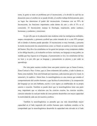 tonta, la gente se mete en problemas por el inconsciente, y lo dividió lo cual fue un
desacierto pues el cerebro no se puede dividir, el cerebro trabaja holísticamente, pero
su logro fue determinar el poder del inconsciente. Contamos con un 95% de
Inconsciente, las funciones importantes están dentro de este y sólo el 5% es el
consciente. El Inconsciente maneja la fisiología, respiración, pulso cardiaco,
hormonas y conductas y emociones.
Es por ello que en la educación más moderna están las inteligencias múltiples,
mapas conceptuales y gimnasia cerebral que están tratando de ir a este 95% porque
allí es donde el alumno puede aprender. El inconsciente es muy limitado, y presenta
la mente inconsciente las características como: es literal, no analiza y no tiene sentido
del humor. Hoy día a los estudiantes no les gusta leer porque a muy tempranas edades
se les obliga hacerlo, y al evaluarlos en lecto- escritura, sus lenguaje es muy pobre; en
medida que hay riqueza en el lenguaje, el pensamiento es rico, los estudiantes de hoy
no leen y es por ello que su lenguaje y pensamiento es pésimo y por ende su
aprendizaje.
Por otra parte nuestro cerebro tiene una parte exterior que se llama Corteza,
Zona Cortical o Neo- Cortez, que es 2mm solamente del cerebro, y todo lo demás se
llama zona medular. Este está formado por neuronas; cada neurona grava lo visual, lo
sensorial y lo auditivo. Ahora bien, la neurolingüística es una ciencia que estudia el
comportamiento del cerebro humano y que facilita el conocimiento y la comprensión
del lenguaje ya sea arte hablante, escrito o con signos ya establecidos de su propia
autoría o creación. También se puede decir que la neurolingüística tiene una parte
muy importante que se relaciona con las ciencias exactas, las ciencias sociales,
ciencias naturales la cual por medio de estas permite desarrollar con mayor capacidad
la motricidad de cada uno de nuestros cerebros.
También la neurolingüística se pensaba que esa más desarrollada mayor
capacidad en el lado izquierdo del cerebro humano pero mediante estudios se ha
comprobado que la neurolingüística desarrolla la capacidad más elevada en el lado
 