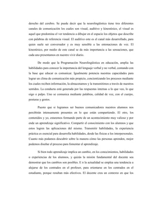 derecho del cerebro. Se puede decir que la neurolingüística tiene tres diferentes
canales de comunicación los cuales son visual, auditivo y kinestésico, el visual es
aquel que predomina el ver tendencia a dibujar en el espacio los objetos que describe
con palabras de referencia visual. El auditivo este es el canal más desarrollado, para
quien suele ser conversador y es muy sensible a las entonaciones de voz. El
kinestésico, por medio de este canal se da más importancia a las sensaciones, que
cada uno presentamos en nuestro vivir diario.
De modo que la Programación Neurolingüística en educación, amplia las
habilidades para conocer la importancia del lenguaje verbal y no verbal, contando con
la base que educar es comunicar. Igualmente potencia nuestras capacidades para
lograr un clima de comunicación más propicio, concientizando los procesos mediante
los cuales reciben información, la almacenamos y la transmitimos a través de nuestros
sentidos. La conducta está generada por las respuestas internas a lo que veo, lo que
oigo o palpo. Uno se comunica mediante palabras, calidad de voz, con el cuerpo,
posturas y gestos.
Puesto que si logramos ser buenos comunicadores nuestros alumnos nos
percibirán intensamente presentes en lo que están compartiendo. El otro, los
contenidos y yo, estaremos formando parte de un acontecimiento muy valioso y por
ende un aprendizaje significativo. Compartir el conocimiento con los alumnos y que
estos logren las aplicaciones del mismo. Transmitir habilidades, la experiencia
práctica es esencial para desarrolla habilidades, desde las físicas a los interpersonales.
Cuanto más podamos descubrir sobre la manera cómo las personas aprenden, mejor
podemos diseñar el proceso para fomentar el aprendizaje.
Si bien todo aprendizaje implica un cambio, en los conocimientos, habilidades
o experiencias de los alumnos, y quizás la misión fundamental del docente sea
demostrar que los cambios son posibles. E n la actualidad se emplea una tendencia a
alejarse de los centrados en el profesor, para orientarse en los centrados en el
estudiante, porque resultan más efectivos. El docente crea un contexto en que los
 
