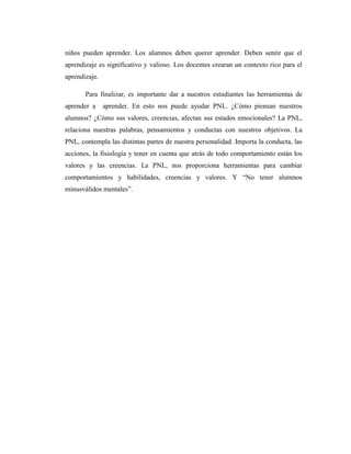 niños pueden aprender. Los alumnos deben querer aprender. Deben sentir que el
aprendizaje es significativo y valioso. Los docentes crearan un contexto rico para el
aprendizaje.
Para finalizar, es importante dar a nuestros estudiantes las herramientas de
aprender a aprender. En esto nos puede ayudar PNL. ¿Cómo piensan nuestros
alumnos? ¿Cómo sus valores, creencias, afectan sus estados emocionales? La PNL,
relaciona nuestras palabras, pensamientos y conductas con nuestros objetivos. La
PNL, contempla las distintas partes de nuestra personalidad. Importa la conducta, las
acciones, la fisiología y tener en cuenta que atrás de todo comportamiento están los
valores y las creencias. La PNL, nos proporciona herramientas para cambiar
comportamientos y habilidades, creencias y valores. Y “No tener alumnos
minusválidos mentales”.
 