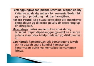 Pertanggungjwaban pidana (criminal responsibility)
Kaitanya adala dg subyek hk: manusia/badan hk,
yg mnjadi pndukung hak dan kewajiban.
Roscoe Pound: sbg suatu kewajiban utk membayar
pembalasan yg diterima pelaku dr seseorang yg
tlh dirugikan.
Maksudnya: untuk menentukan apakah org
tersebut dapat dipertanggungjawabkan atasnya
pidana atau tidak trhdp tindakan yg dilakukanya
itu.
Van Hamel: kemampuan utk bertanggung jawab
scr hk adalah suatu kondisi kematangan
kenormalan psikis yg mencakup kemampuan
lainya.

 