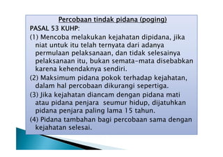 Percobaan tindak pidana (poging)
PASAL 53 KUHP:
(1) Mencoba melakukan kejahatan dipidana, jika
niat untuk itu telah ternyata dari adanya
permulaan pelaksanaan, dan tidak selesainya
pelaksanaan itu, bukan semata-mata disebabkan
karena kehendaknya sendiri.
(2) Maksimum pidana pokok terhadap kejahatan,
dalam hal percobaan dikurangi sepertiga.
(3) Jika kejahatan diancam dengan pidana mati
atau pidana penjara seumur hidup, dijatuhkan
pidana penjara paling lama 15 tahun.
(4) Pidana tambahan bagi percobaan sama dengan
kejahatan selesai.

 