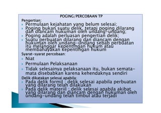 Pengertian:





POGING/PERCOBAAN TP

Permulaan kejahatan yang belum selesai;
Poging bukan suatu delik, tetapi poging dilarang
dan diancam hukuman oleh undang-undang;
Poging adalah perluasan pengertian delik;
Suatu perbuatan dilarang dan diancam dengan
hukuman oleh undang-undang sebab perbuatan
itu melanggar kepentingan hukum atau
membahayakan kepentingan hukum

Syarat-syarat percobaan:




Niat
Permulaan Pelaksanaan
Tidak selesainya pelaksanaan itu, bukan sematamata disebabkan karena kehendaknya sendiri

Delik dikatakan selesai apabila:



Pada delik formil : delik selesai apabila perbuatan
yang dilarang telah dilakukan
Pada delik materiil : delik selesai apabila akibat
yang dilarang dan diancam dengan hukuman oleh
undang-undang telah timbul atau terjadi

 