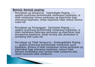 Bentuk-bentuk poging:






Percobaan yg Sempurna : Voleindigde Poging -->
apabila seseorang berkehendak melakukan kejahatan, ia
telah melakukan semua perbuatan yg diperlukan bagi
selesainya kejahatan, tetapi kejahatan tidak selesai karena
suatu hal
Percobaan yg Tertangguh : Geschorte Poging -->
apabila seseorang berkehendak melakukan kejahatan, ia
telah melakukan beberapa perbuatan yg diperlukan bagi
tercapainya kejahatan, tetapi kurang satu perbuatan ia
terhalang oleh suatu hal
Percobaan yg Tidak Sempurna : Ondeugdelijke Poging -> apabila seseorang berkehendak melakukan suatu
kejahatan, dimana ia telah melakukan semua perbuatan yg
diperlukan bagi selesainya kejahatan, namun tidak
berhasil disebabkan alat (sarana) tidak sempurna atau
obyek (sasaran) tidak sempurna.

 
