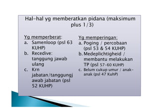 Hal-hal yg memberatkan pidana (maksimum
plus 1/3)
Yg memperberat:
a. Samenloop (psl 63
KUHP)
b. Recedive:
tanggung jawab
ulang
c. Krn
jabatan/tanggungj
awab jabatan (psl
52 KUHP)

Yg memperingan:
a. Poging / percobaan
(psl 53 & 54 KUHP)
b. Medeplichtigheid /
membantu melakukan
TP (psl 57-60 KUHP)

c. Belum cukup umur / anakanak (psl 47 KuhP)

 