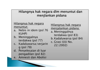 Hilangnya hak negara dlm menuntut dan
menjlankan pidana
Hilangnya hak negara
menuntut:
a. Nebis in idem (psl 76
KUHP)
b. Meninggalnya
terdakwa (psl 77)
c. Kadaluwarsa/verjarin
g (psl 78)
d. Penyelesaian di luar
pengadilan (psl 82)
e. Amnesti dan Abolisi

Hilangnya hak negara
menjalankan pidana:
a. Meninggalnya
terdakwa (psl 83)
b. Kadaluwarsa (psl 84)
c. Grasi (UU No.
22/2002)

 