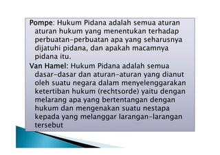Pompe: Hukum Pidana adalah semua aturan
aturan hukum yang menentukan terhadap
perbuatan-perbuatan apa yang seharusnya
dijatuhi pidana, dan apakah macamnya
pidana itu.
Van Hamel: Hukum Pidana adalah semua
dasar-dasar dan aturan-aturan yang dianut
oleh suatu negara dalam menyelenggarakan
ketertiban hukum (rechtsorde) yaitu dengan
melarang apa yang bertentangan dengan
hukum dan mengenakan suatu nestapa
kepada yang melanggar larangan-larangan
tersebut

 