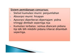Sistem pemidanaan concursus:
1. Stelsel kumulasi murni: penjumlahan
2. Absorpsi murni: hisapan
3. Apsorpsi diperberat/dipertajam: pidna
trtinggi dtmbah sepertiga nya
4. Kumulasi terbatas: semua diancam pidana
ttp tdk blh mlebihi pidana trberat ditambah
sepertiga.

 