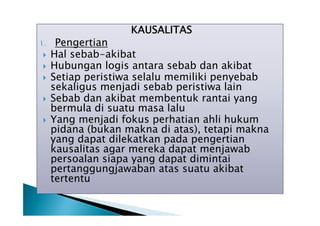 KAUSALITAS

1.






Pengertian
Hal sebab-akibat
Hubungan logis antara sebab dan akibat
Setiap peristiwa selalu memiliki penyebab
sekaligus menjadi sebab peristiwa lain
Sebab dan akibat membentuk rantai yang
bermula di suatu masa lalu
Yang menjadi fokus perhatian ahli hukum
pidana (bukan makna di atas), tetapi makna
yang dapat dilekatkan pada pengertian
kausalitas agar mereka dapat menjawab
persoalan siapa yang dapat dimintai
pertanggungjawaban atas suatu akibat
tertentu

 
