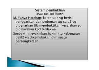 Sistem pembuktian
(Pasal 183-189 KUHAP)

M. Yahya Harahap: ketentuan yg berisi
penggarisan dan pedoman ttg cara2 yg
dibenarkan UU membuktikan kesalahan yg
didakwakan kpd terdakwa.
Soebekti: meyakinkan hakim ttg kebenaran
dalil2 yg dikemukakan dlm suatu
persengketaan

 
