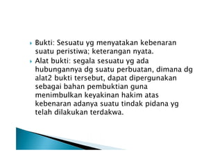 



Bukti: Sesuatu yg menyatakan kebenaran
suatu peristiwa; keterangan nyata.
Alat bukti: segala sesuatu yg ada
hubungannya dg suatu perbuatan, dimana dg
alat2 bukti tersebut, dapat dipergunakan
sebagai bahan pembuktian guna
menimbulkan keyakinan hakim atas
kebenaran adanya suatu tindak pidana yg
telah dilakukan terdakwa.

 