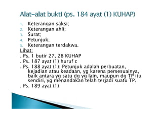 Keterangan saksi;
2. Keterangan ahli;
3. Surat;
4. Petunjuk;
5. Keterangan terdakwa.
Lihat:
. Ps. 1 butir 27, 28 KUHAP
. Ps. 187 ayat (1) huruf c
. Ps. 188 ayat (1): Petunjuk adalah perbuatan,
kejadian atau keadaan, yg karena persesuainya,
baik antara yg satu dg yg lain, maupun dg TP itu
sendiri, yg menandakan telah terjadi suatu TP.
. Ps. 189 ayat (1)
1.

 
