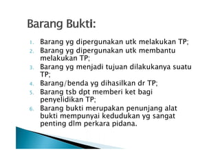 1.
2.
3.
4.
5.
6.

Barang yg dipergunakan utk melakukan TP;
Barang yg dipergunakan utk membantu
melakukan TP;
Barang yg menjadi tujuan dilakukanya suatu
TP;
Barang/benda yg dihasilkan dr TP;
Barang tsb dpt memberi ket bagi
penyelidikan TP;
Barang bukti merupakan penunjang alat
bukti mempunyai kedudukan yg sangat
penting dlm perkara pidana.

 