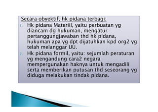 Secara obyektif, hk pidana terbagi:
1. Hk pidana Materiil, yaitu perbuatan yg
diancam dg hukuman, mengatur
pertanggungjawaban thd hk pidana,
hukuman apa yg dpt dijatuhkan kpd org2 yg
telah melanggar UU.
2. Hk pidana formil, yaitu: sejumlah peraturan
yg mengandung cara2 negara
mempergunakan haknya untuk mengadili
serta memberikan putusan thd seseorang yg
diduga melakukan tindak pidana.

 