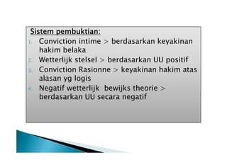 Sistem pembuktian:
1. Conviction intime > berdasarkan keyakinan
hakim belaka
2. Wetterlijk stelsel > berdasarkan UU positif
3. Conviction Rasionne > keyakinan hakim atas
alasan yg logis
4. Negatif wetterlijk bewijks theorie >
berdasarkan UU secara negatif

 