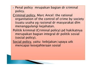 Penal policy mrupakan bagian dr criminal
policy.
Criminal policy, Marc Ancel: the rational
organitation of the control of crime by society
(suatu usaha yg rasional dr masyarakat dlm
menanggulangi kejahatan.
Politik kriminal (Criminal policy) pd hakikatnya
merupakan bagian integral dr politik sosial
(social policy).
Social policy, yaitu: kebijakan/upaya utk
mencapai kesejahteraan sosial


 