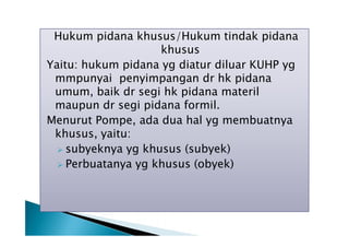 Hukum pidana khusus/Hukum tindak pidana
khusus
Yaitu: hukum pidana yg diatur diluar KUHP yg
mmpunyai penyimpangan dr hk pidana
umum, baik dr segi hk pidana materil
maupun dr segi pidana formil.
Menurut Pompe, ada dua hal yg membuatnya
khusus, yaitu:
 subyeknya yg khusus (subyek)
 Perbuatanya yg khusus (obyek)

 